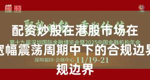 配资炒股在港股市场在宽幅震荡周期中下的合规边界