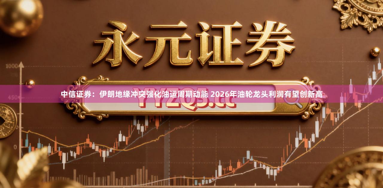 中信证券：伊朗地缘冲突强化油运周期动能 2026年油轮龙头利润有望创新高